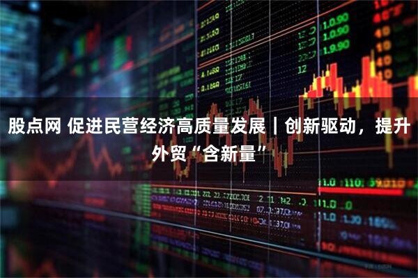 股点网 促进民营经济高质量发展｜创新驱动，提升外贸“含新量”