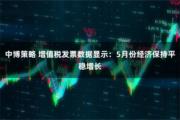 中博策略 增值税发票数据显示：5月份经济保持平稳增长