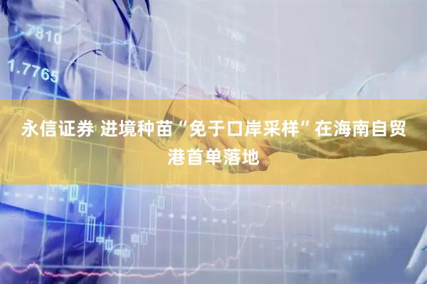 永信证券 进境种苗“免于口岸采样”在海南自贸港首单落地