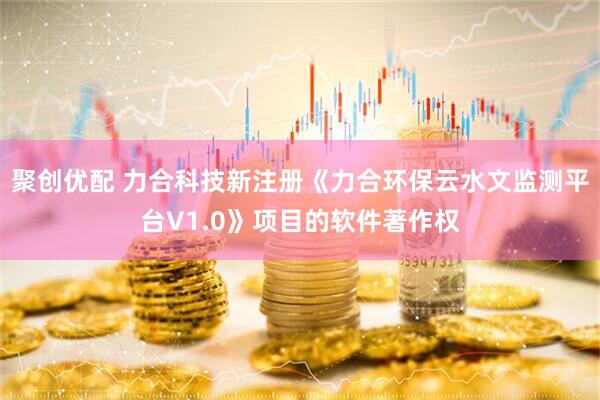 聚创优配 力合科技新注册《力合环保云水文监测平台V1.0》项目的软件著作权