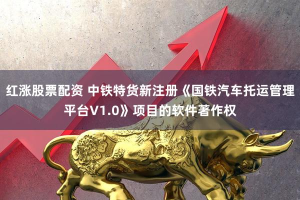 红涨股票配资 中铁特货新注册《国铁汽车托运管理平台V1.0》项目的软件著作权