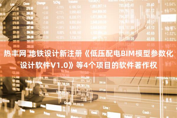 热丰网 地铁设计新注册《低压配电BIM模型参数化设计软件V1.0》等4个项目的软件著作权