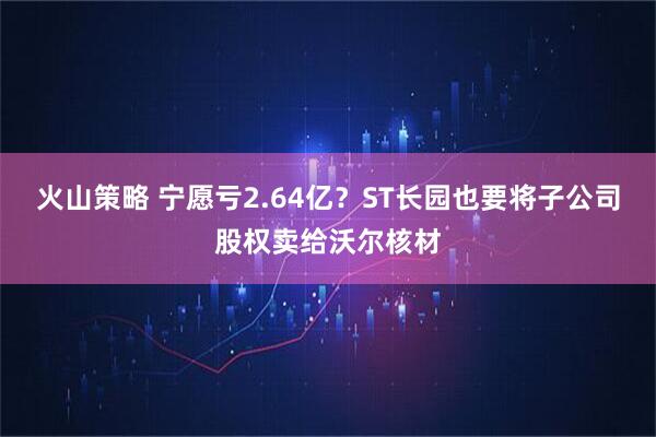 火山策略 宁愿亏2.64亿？ST长园也要将子公司股权卖给沃尔核材