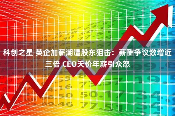 科创之星 英企加薪潮遭股东狙击：薪酬争议激增近三倍 CEO天价年薪引众怒