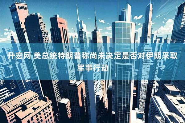 升宏网 美总统特朗普称尚未决定是否对伊朗采取军事行动