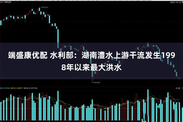 端盛康优配 水利部：湖南澧水上游干流发生1998年以来最大洪水