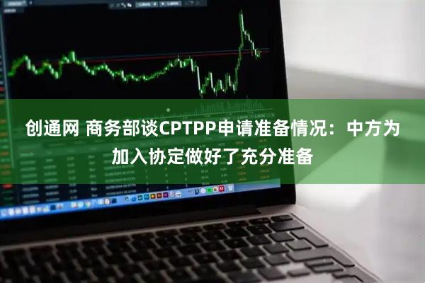 创通网 商务部谈CPTPP申请准备情况：中方为加入协定做好了充分准备