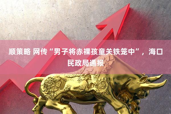 顺策略 网传“男子将赤裸孩童关铁笼中”，海口民政局通报