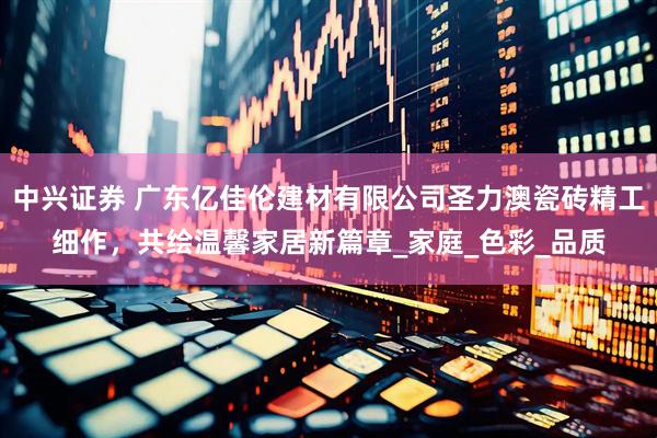 中兴证券 广东亿佳伦建材有限公司圣力澳瓷砖精工细作，共绘温馨家居新篇章_家庭_色彩_品质