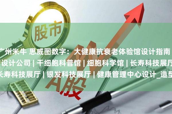 广州米牛 思威图数字：大健康抗衰老体验馆设计指南｜大健康干细胞展厅设计公司 | 干细胞科普馆 | 细胞科学馆 | 长寿科技展厅 | 银发科技展厅 | 健康管理中心设计_造型_模拟_检测