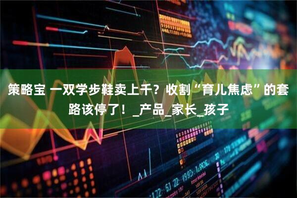 策略宝 一双学步鞋卖上千？收割“育儿焦虑”的套路该停了！_产品_家长_孩子