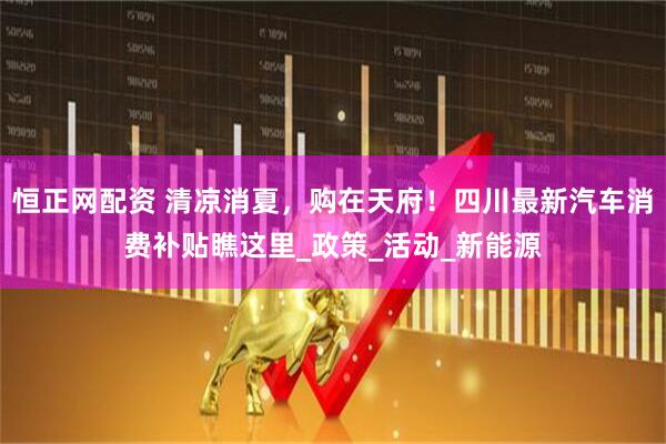 恒正网配资 清凉消夏，购在天府！四川最新汽车消费补贴瞧这里_政策_活动_新能源