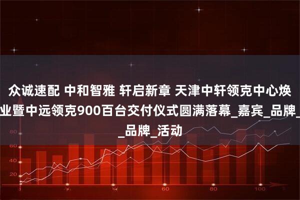 众诚速配 中和智雅 轩启新章 天津中轩领克中心焕新开业暨中远领克900百台交付仪式圆满落幕_嘉宾_品牌_活动