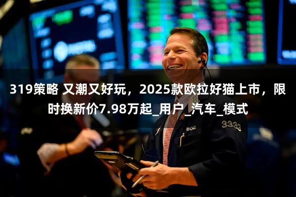 319策略 又潮又好玩，2025款欧拉好猫上市，限时换新价7.98万起_用户_汽车_模式