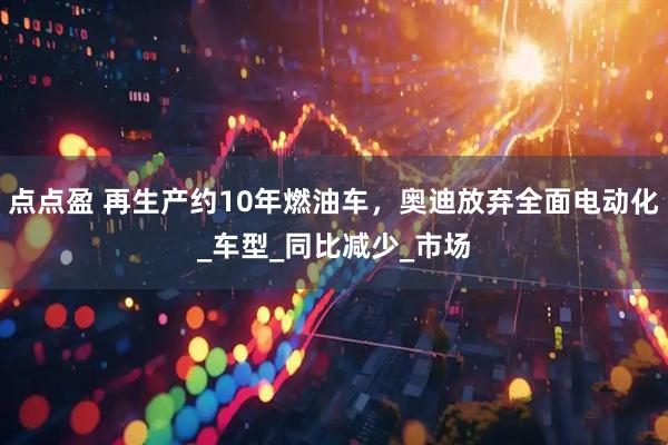 点点盈 再生产约10年燃油车，奥迪放弃全面电动化_车型_同比减少_市场