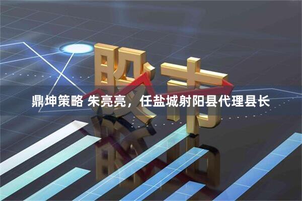 鼎坤策略 朱亮亮，任盐城射阳县代理县长