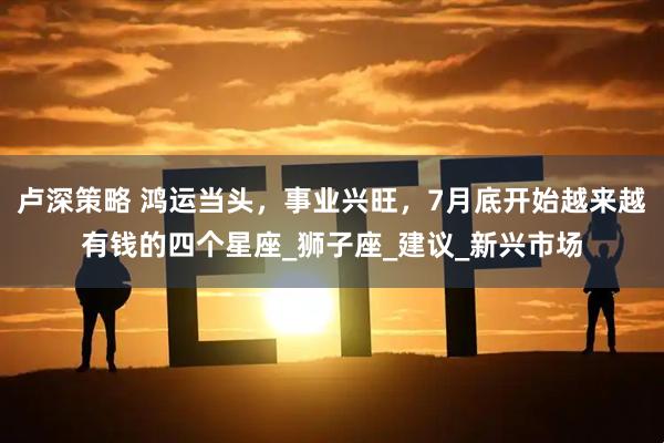 卢深策略 鸿运当头，事业兴旺，7月底开始越来越有钱的四个星座_狮子座_建议_新兴市场