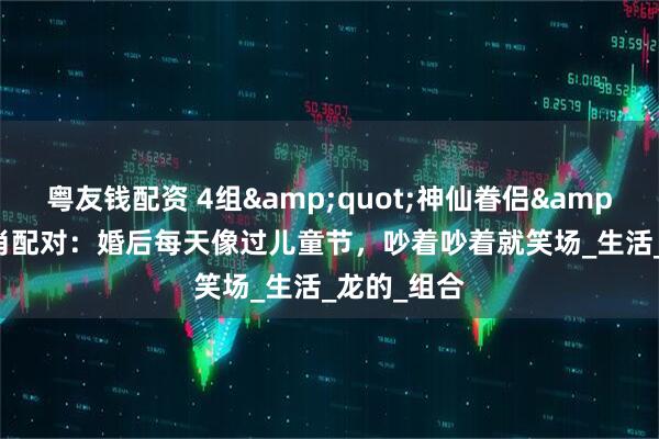 粤友钱配资 4组&quot;神仙眷侣&quot;生肖配对：婚后每天像过儿童节，吵着吵着就笑场_生活_龙的_组合
