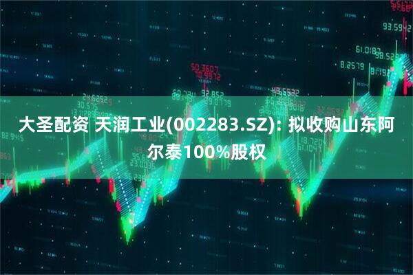 大圣配资 天润工业(002283.SZ): 拟收购山东阿尔泰100%股权