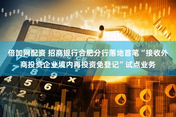倍加网配资 招商银行合肥分行落地首笔“接收外商投资企业境内再投资免登记”试点业务