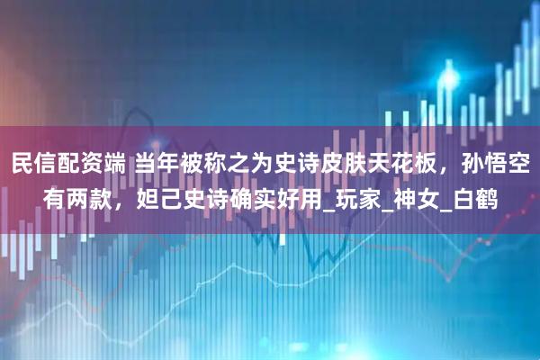 民信配资端 当年被称之为史诗皮肤天花板，孙悟空有两款，妲己史诗确实好用_玩家_神女_白鹤