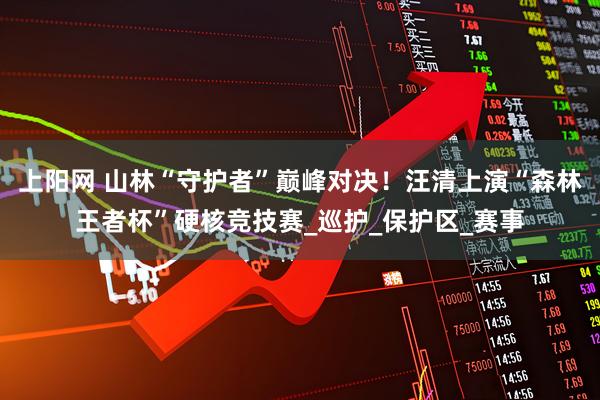 上阳网 山林“守护者”巅峰对决！汪清上演“森林王者杯”硬核竞技赛_巡护_保护区_赛事
