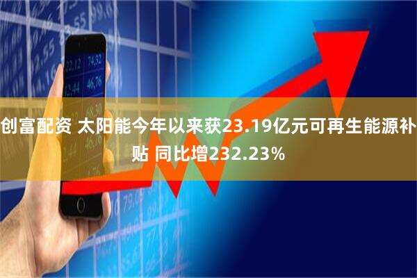 创富配资 太阳能今年以来获23.19亿元可再生能源补贴 同比增232.23%