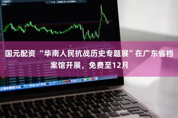 国元配资 “华南人民抗战历史专题展”在广东省档案馆开展，免费至12月