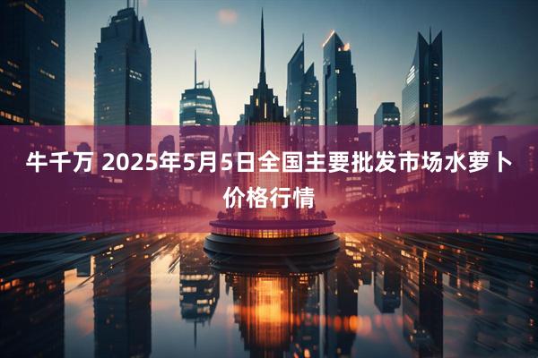 牛千万 2025年5月5日全国主要批发市场水萝卜价格行情