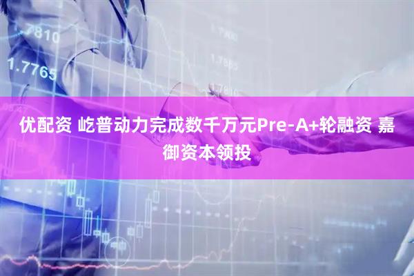 优配资 屹普动力完成数千万元Pre-A+轮融资 嘉御资本领投