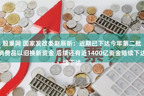 股巢网 国家发改委赵辰昕：近期已下达今年第二批消费品以旧换新资金 后续还有近1400亿资金陆续下达