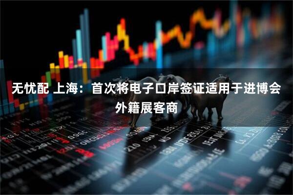 无忧配 上海:首次将电子口岸签证适用于进博会外籍展客商