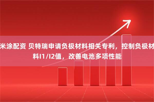 米涂配资 贝特瑞申请负极材料相关专利，控制负极材料I1/I2值，改善电池多项性能