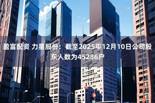 盈富配资 力星股份：截至2025年12月10日公司股东人数为45286户