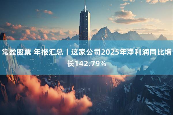常盈股票 年报汇总丨这家公司2025年净利润同比增长142.79%