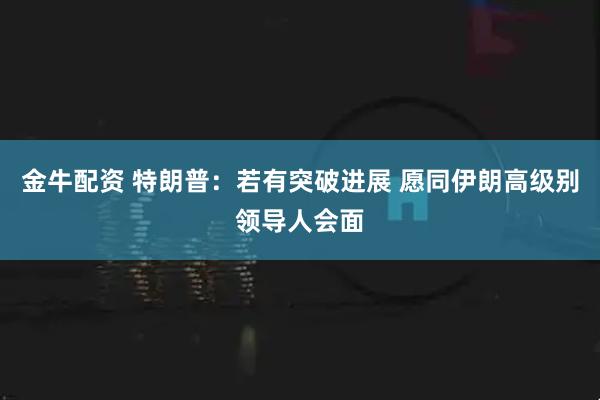金牛配资 特朗普：若有突破进展 愿同伊朗高级别领导人会面